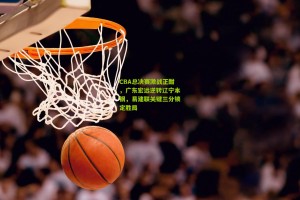 ng体育-CBA总决赛激战正酣，广东宏远逆转辽宁本钢，易建联关键三分锁定胜局